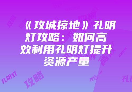 《攻城掠地》孔明灯攻略:如何高效利用孔明灯提升资源产量