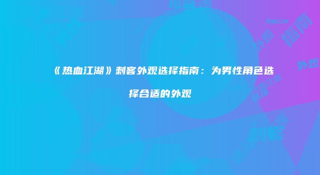 《热血江湖》刺客外观选择指南：为男性角色选择合适的外观