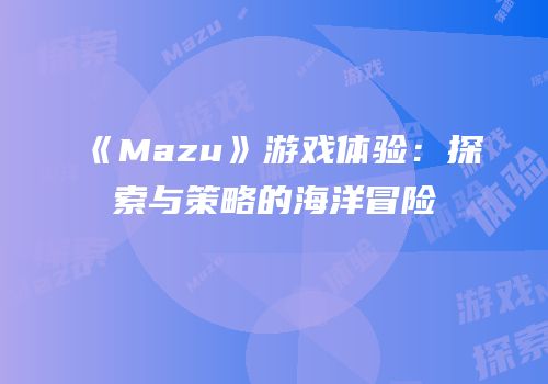 《Mazu》游戏体验：探索与策略的海洋冒险