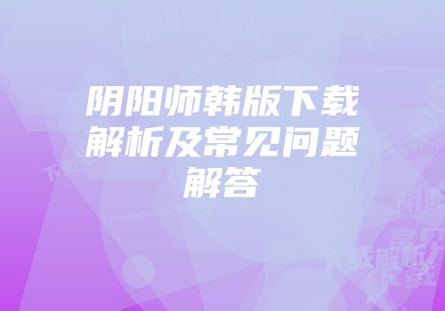 阴阳师韩版下载解析及常见问题解答