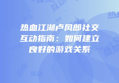 热血江湖卢风郎社交互动指南：如何建立良好的游戏关系