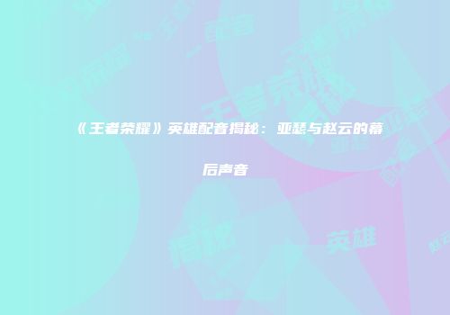 《王者荣耀》英雄配音揭秘：亚瑟与赵云的幕后声音