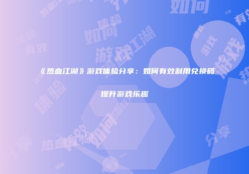 《热血江湖》游戏体验分享：如何有效利用兑换码提升游戏乐趣