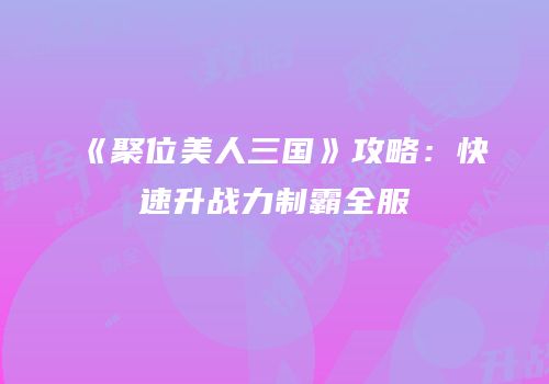 《聚位美人三国》攻略：快速升战力制霸全服