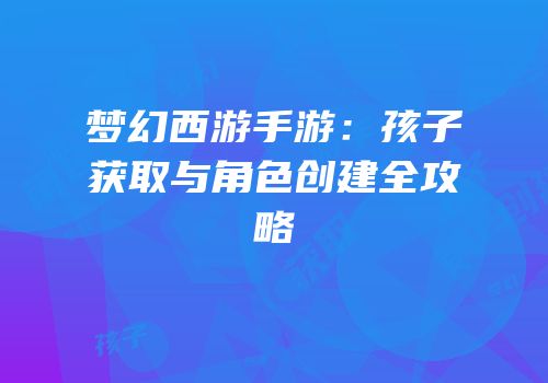 梦幻西游手游：孩子获取与角色创建全攻略