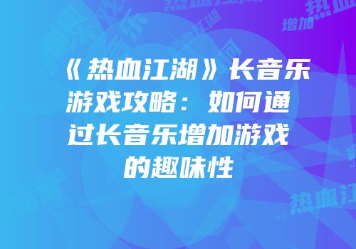 《热血江湖》长音乐游戏攻略：如何通过长音乐增加游戏的趣味性