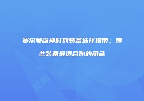 赛尔号噬神时刻装备选择指南:哪些装备最适合你的角色