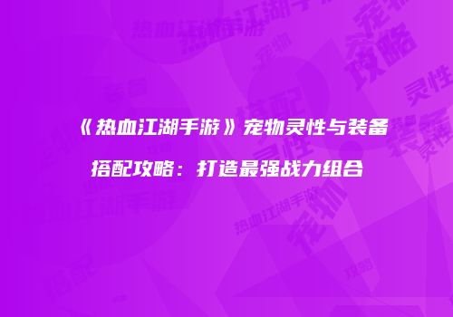 《热血江湖手游》宠物灵性与装备搭配攻略：打造最强战力组合