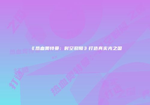 《热血奥特曼：时空裂隙》打造真实光之国