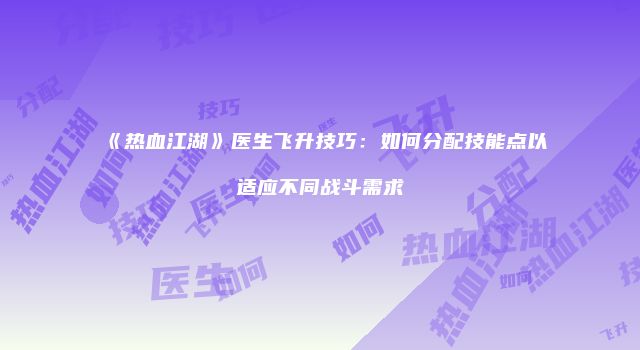 《热血江湖》医生飞升技巧：如何分配技能点以适应不同战斗需求