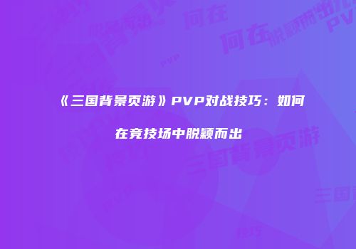 《三国背景页游》PVP对战技巧：如何在竞技场中脱颖而出