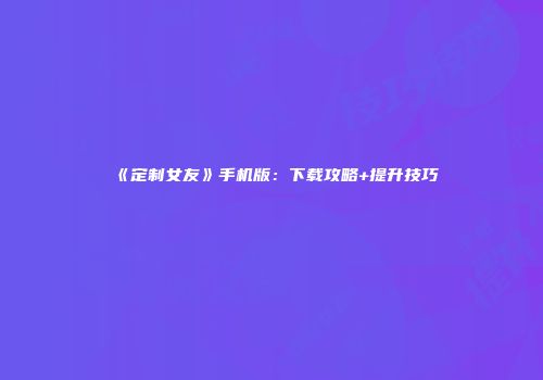 《定制女友》手机版：下载攻略+提升技巧