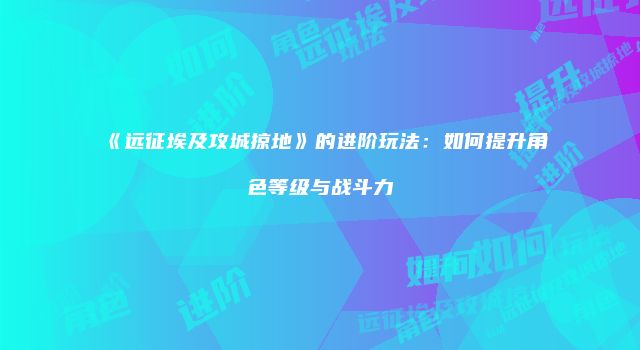 《远征埃及攻城掠地》的进阶玩法：如何提升角色等级与战斗力