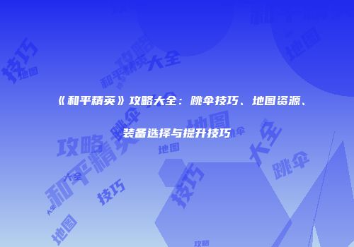 《和平精英》攻略大全：跳伞技巧、地图资源、装备选择与提升技巧