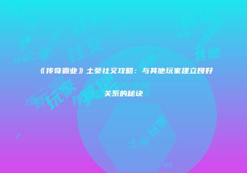 《传奇霸业》土豪社交攻略：与其他玩家建立良好关系的秘诀
