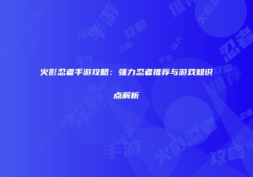 火影忍者手游攻略：强力忍者推荐与游戏知识点解析