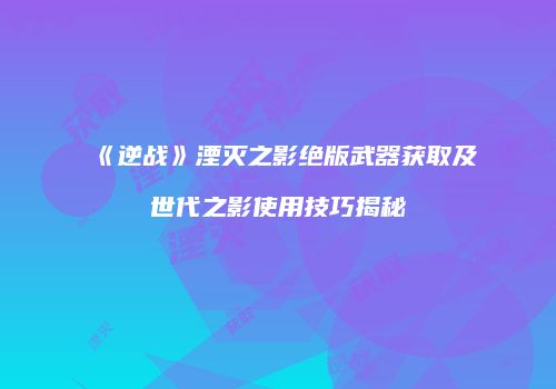 《逆战》湮灭之影绝版武器获取及世代之影使用技巧揭秘