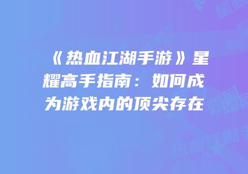 《热血江湖手游》星耀高手指南：如何成为游戏内的顶尖存在