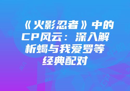 《火影忍者》中的CP风云：深入解析蝎与我爱罗等经典配对