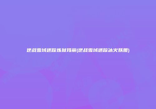 逆战雪域迷踪炼狱玛丽(逆战雪域迷踪冰火妖姬)