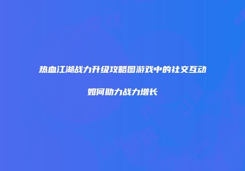 热血江湖战力升级攻略图游戏中的社交互动如何助力战力增长
