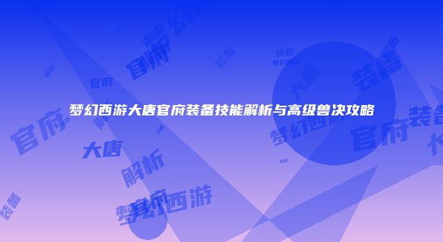 梦幻西游大唐官府装备技能解析与高级兽决攻略