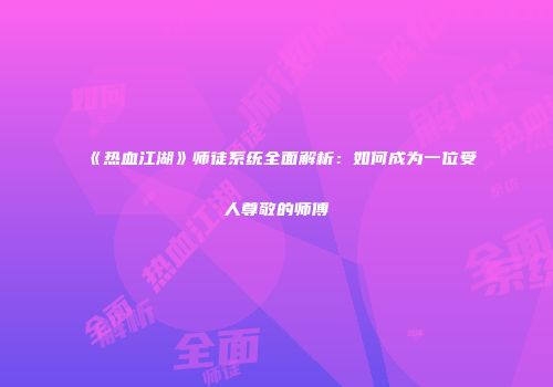《热血江湖》师徒系统全面解析：如何成为一位受人尊敬的师傅