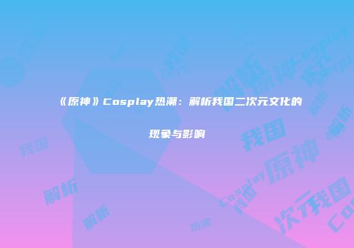 《原神》Cosplay热潮：解析我国二次元文化的现象与影响