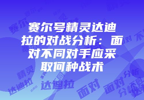 赛尔号精灵达迪拉的对战分析：面对不同对手应采取何种战术