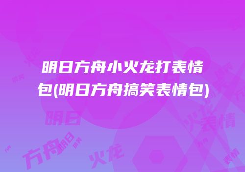 明日方舟小火龙打表情包(明日方舟搞笑表情包)