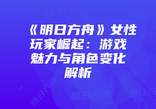 《明日方舟》女性玩家崛起：游戏魅力与角色变化解析