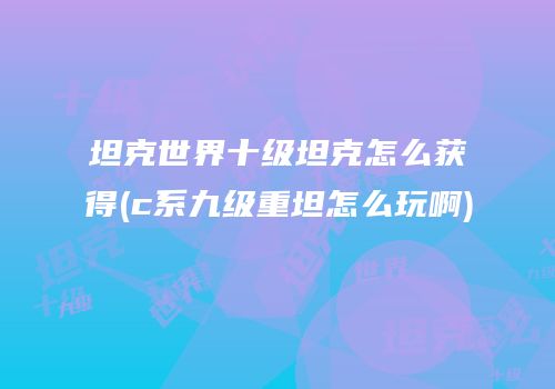坦克世界十级坦克怎么获得(c系九级重坦怎么玩啊)