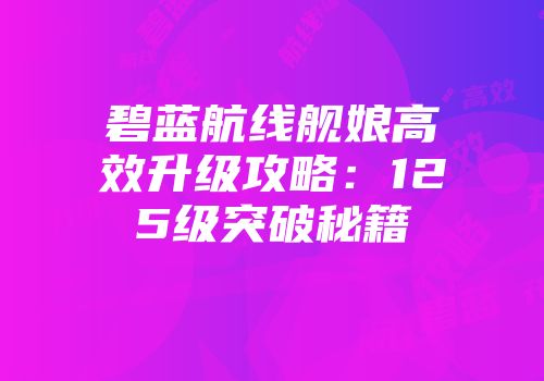 碧蓝航线舰娘高效升级攻略：125级突破秘籍