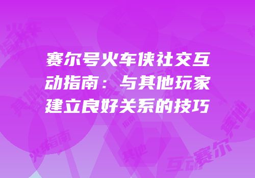 赛尔号火车侠社交互动指南：与其他玩家建立良好关系的技巧