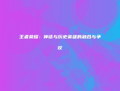 王者荣耀：神话与历史英雄的融合与争议