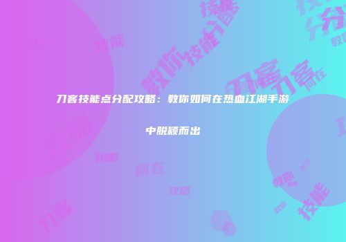 刀客技能点分配攻略：教你如何在热血江湖手游中脱颖而出