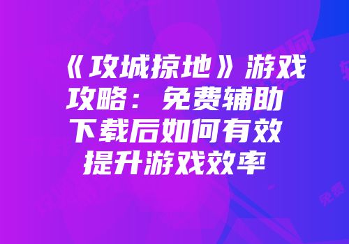 《攻城掠地》游戏攻略：免费辅助下载后如何有效提升游戏效率