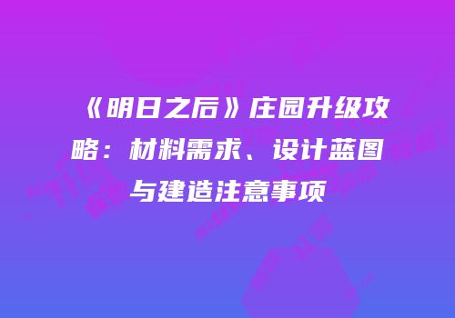 《明日之后》庄园升级攻略：材料需求、设计蓝图与建造注意事项