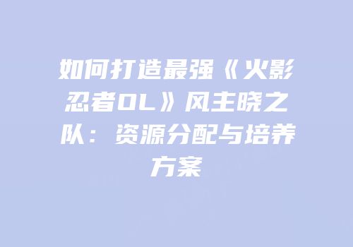 如何打造最强《火影忍者OL》风主晓之队：资源分配与培养方案