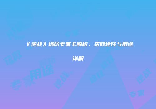 《逆战》塔防专家卡解析：获取途径与用途详解