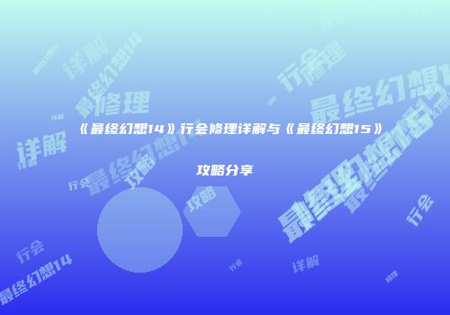 《最终幻想14》行会修理详解与《最终幻想15》攻略分享