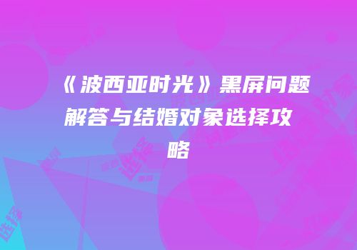《波西亚时光》黑屏问题解答与结婚对象选择攻略