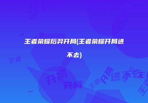 王者荣耀后羿开局(王者荣耀开局进不去)