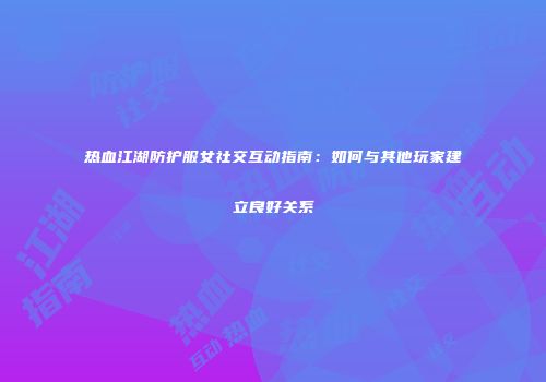 热血江湖防护服女社交互动指南:如何与其他玩家建立良好关系