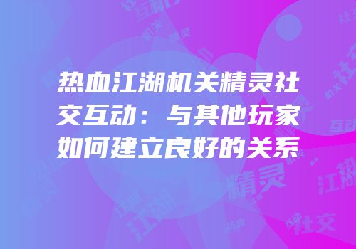 热血江湖机关精灵社交互动:与其他玩家如何建立良好的关系