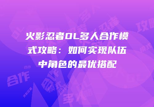 火影忍者OL多人合作模式攻略：如何实现队伍中角色的最优搭配