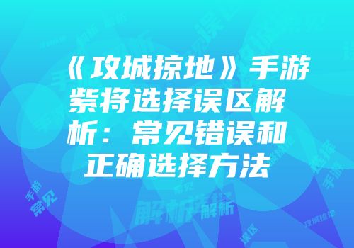《攻城掠地》手游紫将选择误区解析：常见错误和正确选择方法