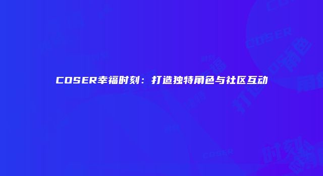 COSER幸福时刻：打造独特角色与社区互动