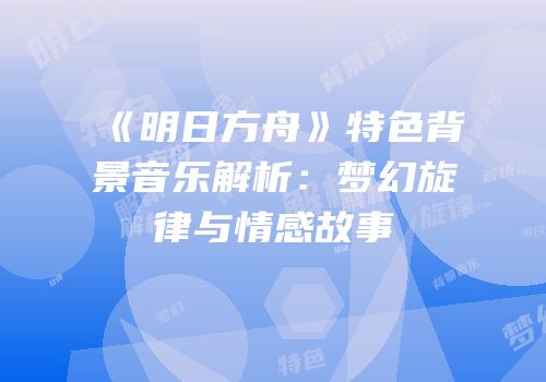 《明日方舟》特色背景音乐解析：梦幻旋律与情感故事