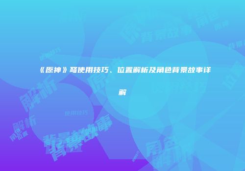 《原神》弩使用技巧、位置解析及角色背景故事详解